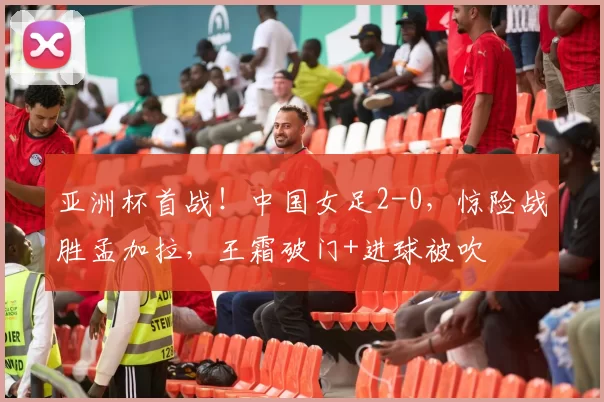亚洲杯首战!中国女足2-0,惊险战胜孟加拉,王霜破门+进球被吹