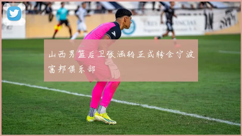 山西男篮后卫张涵钧正式转会宁波富邦俱乐部