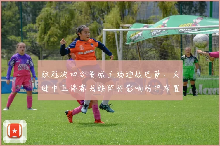 欧冠次回合曼城主场迎战巴萨，关键中卫停赛或缺阵将影响防守布置