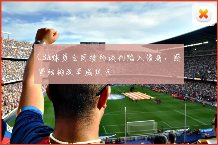 CBA球员合同续约谈判陷入僵局，薪资结构改革成焦点