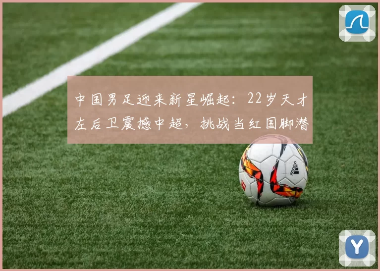 中国男足迎来新星崛起：22岁天才左后卫震撼中超，挑战当红国脚潜力无限_苏达_比赛_左路