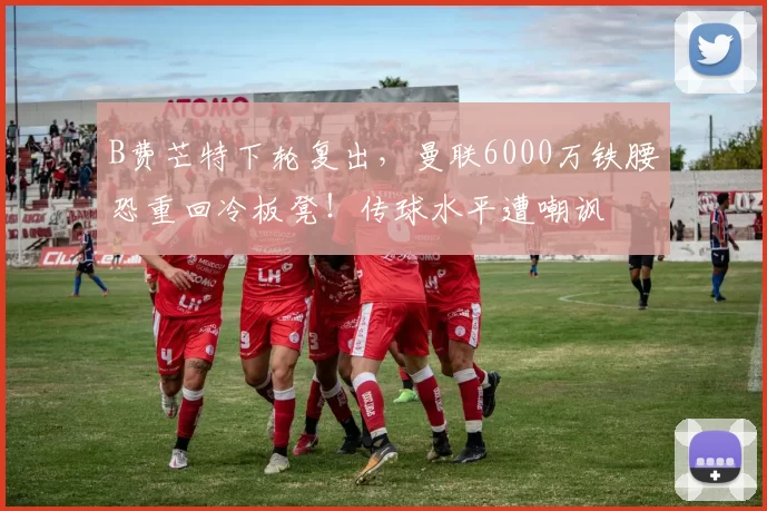 B费芒特下轮复出，曼联6000万铁腰恐重回冷板凳！传球水平遭嘲讽