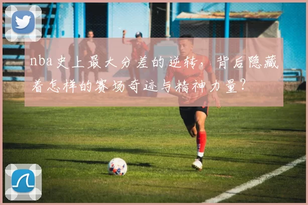 nba史上最大分差的逆转，背后隐藏着怎样的赛场奇迹与精神力量？