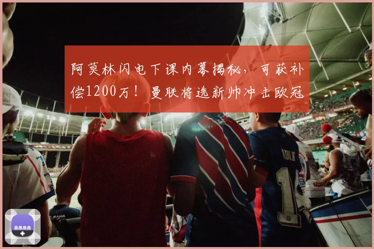 阿莫林闪电下课内幕揭秘，可获补偿1200万！曼联将选新帅冲击欧冠
