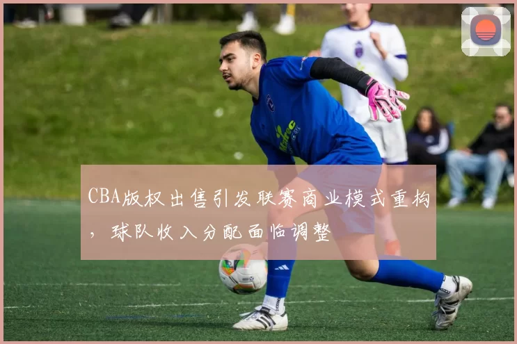 CBA版权出售引发联赛商业模式重构，球队收入分配面临调整