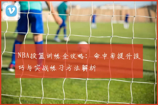 NBA投篮训练全攻略:命中率提升技巧与实战练习方法解析