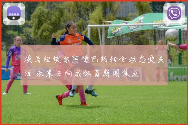 埃马纽埃尔阿德巴约转会动态受关注 未来去向成体育新闻焦点