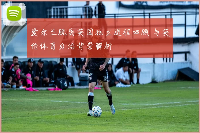 爱尔兰脱离英国独立进程回顾 与英伦体育分治背景解析