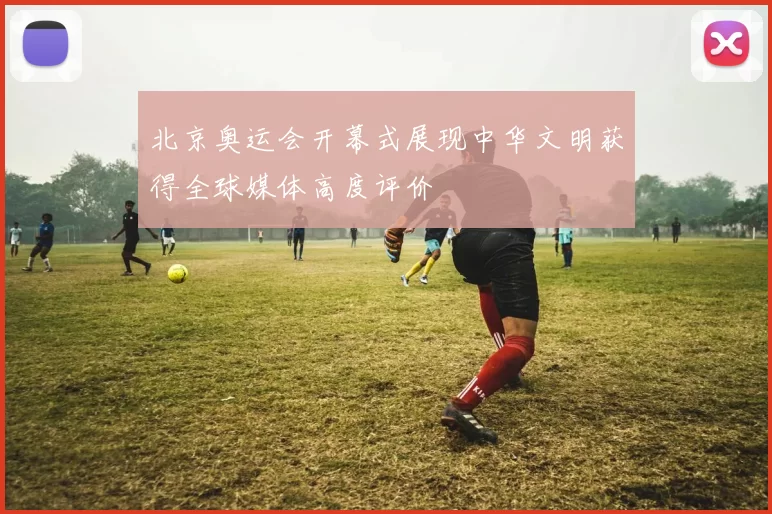 北京奥运会开幕式展现中华文明获得全球媒体高度评价