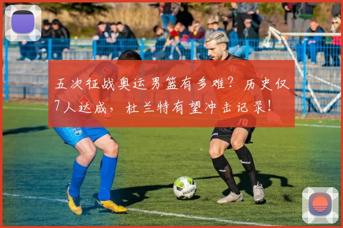 五次征战奥运男篮有多难？历史仅7人达成，杜兰特有望冲击记录！