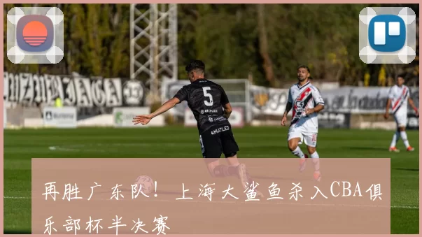 再胜广东队!上海大鲨鱼杀入CBA俱乐部杯半决赛