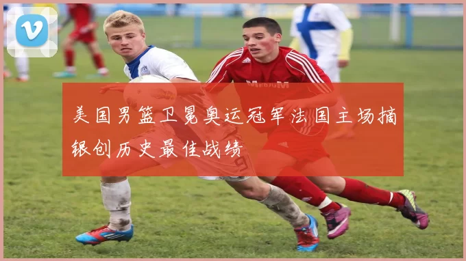 美国男篮卫冕奥运冠军法国主场摘银创历史最佳战绩