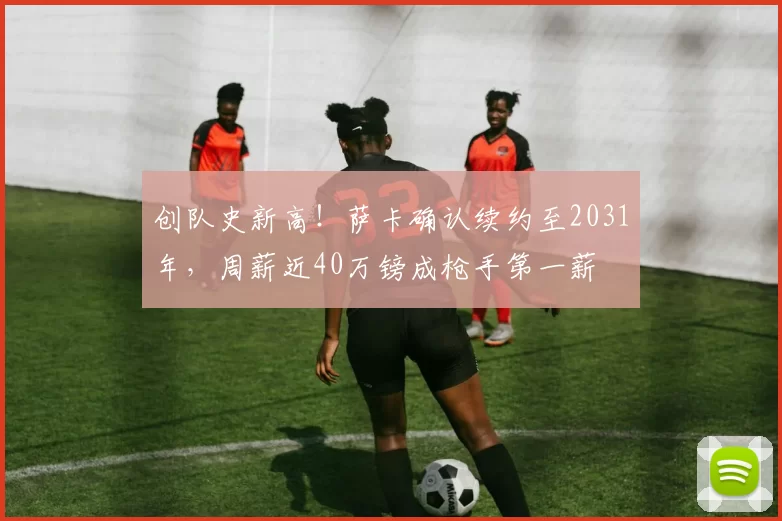 创队史新高！萨卡确认续约至2031年，周薪近40万镑成枪手第一薪