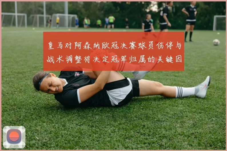 皇马对阿森纳欧冠决赛球员伤停与战术调整将决定冠军归属的关键因素