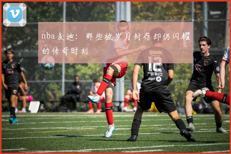 nba麦迪：那些被岁月封存却仍闪耀的传奇时刻