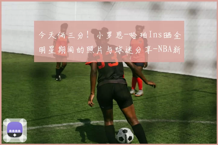 今天俩三分！小罗恩-哈珀Ins晒全明星期间的照片与球迷分享-NBA新闻