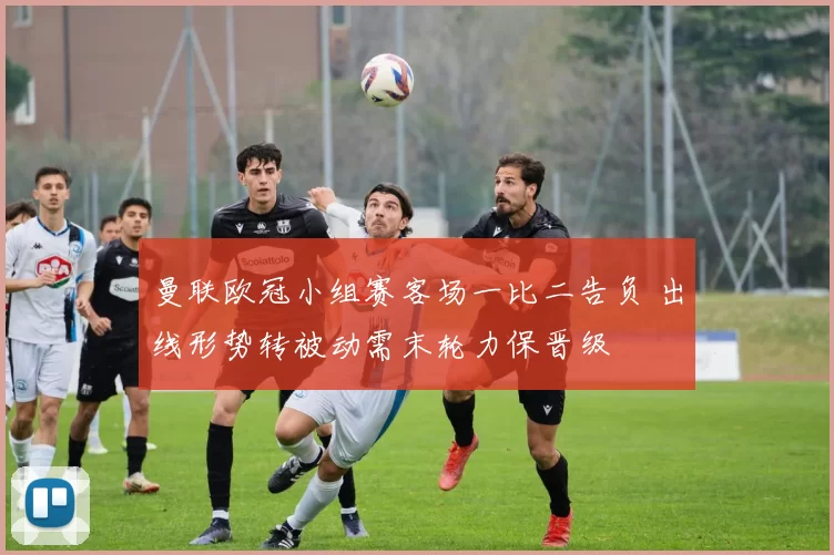 曼联欧冠小组赛客场一比二告负 出线形势转被动需末轮力保晋级