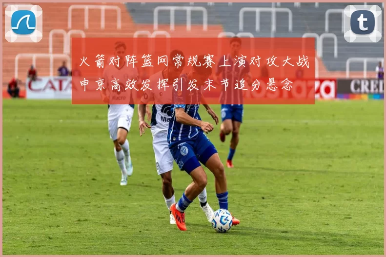 火箭对阵篮网常规赛上演对攻大战申京高效发挥引发末节追分悬念
