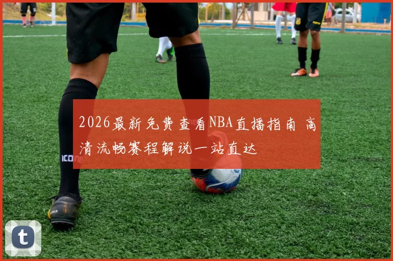 2026最新免费查看NBA直播指南 高清流畅赛程解说一站直达