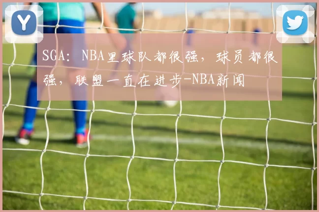 SGA：NBA里球队都很强，球员都很强，联盟一直在进步-NBA新闻