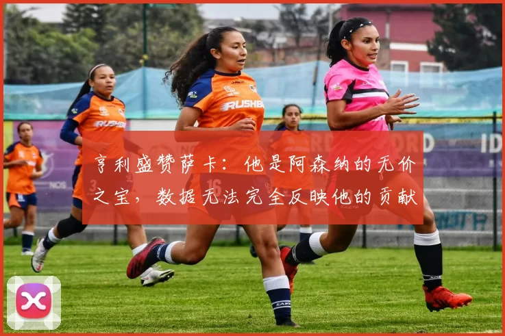 亨利盛赞萨卡：他是阿森纳的无价之宝，数据无法完全反映他的贡献