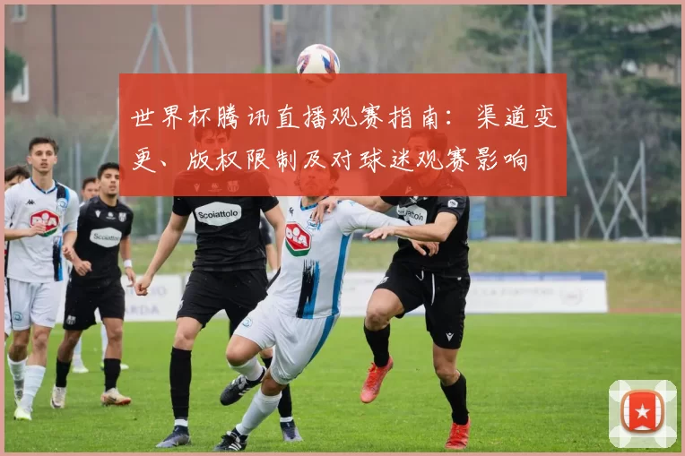 世界杯腾讯直播观赛指南：渠道变更、版权限制及对球迷观赛影响