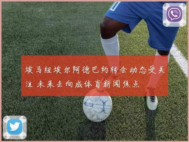 埃马纽埃尔阿德巴约转会动态受关注 未来去向成体育新闻焦点