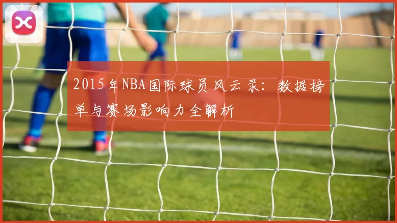 2015年NBA国际球员风云录：数据榜单与赛场影响力全解析