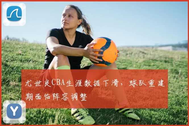 尤世良CBA生涯数据下滑，球队重建期面临阵容调整