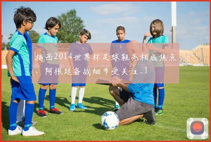 梅西2014世界杯足球鞋亮相成焦点,阿根廷备战细节受关注_1