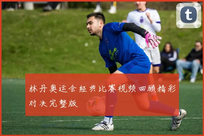 林丹奥运会经典比赛视频回顾精彩对决完整版