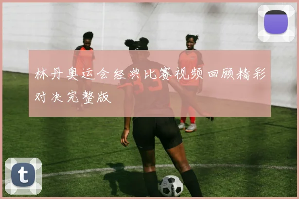 林丹奥运会经典比赛视频回顾精彩对决完整版