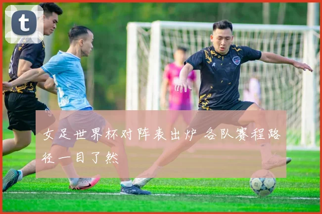 女足世界杯对阵表出炉 各队赛程路径一目了然